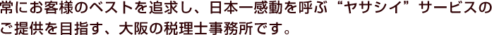 常にお客様のベストを追求し、日本一感動を呼ぶ“ヤサシイ”サービスのご提供を目指す、大阪の税理士事務所です。